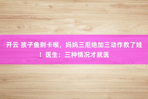 开云 孩子鱼刺卡喉，妈妈三拒绝加三动作救了娃！医生：三种情况才就医