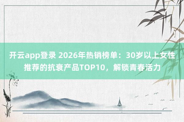 开云app登录 2026年热销榜单：30岁以上女性推荐的抗衰产品TOP10，解锁青春活力