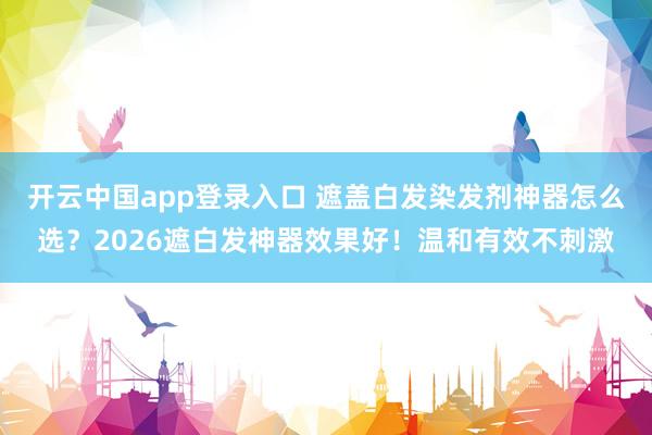 开云中国app登录入口 遮盖白发染发剂神器怎么选？2026遮白发神器效果好！温和有效不刺激