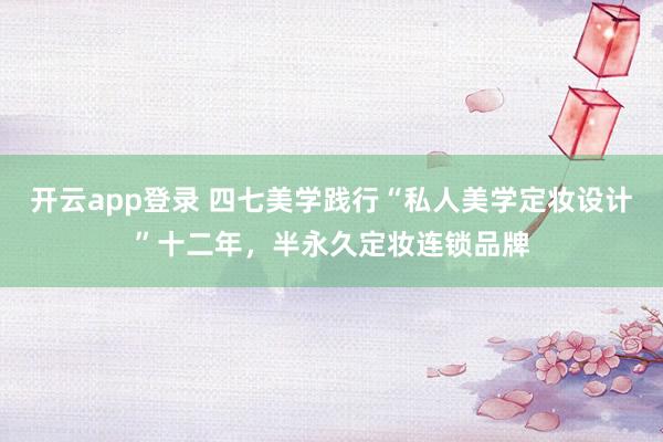开云app登录 四七美学践行“私人美学定妆设计”十二年,半永久定妆连锁品牌