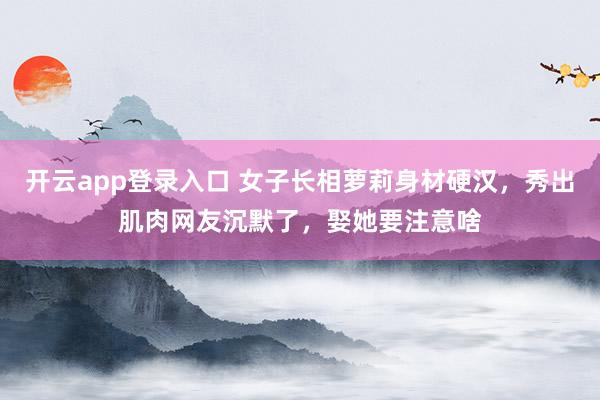 开云app登录入口 女子长相萝莉身材硬汉，秀出肌肉网友沉默了，娶她要注意啥