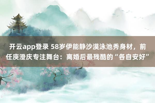 开云app登录 58岁伊能静沙漠泳池秀身材，前任庾澄庆专注舞台：离婚后最残酷的“各自安好”