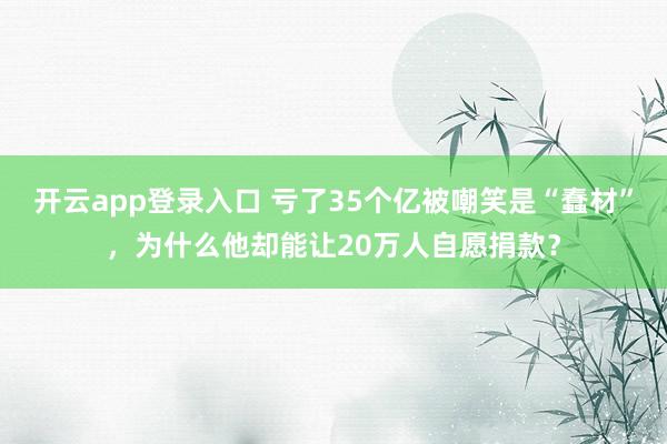 开云app登录入口 亏了35个亿被嘲笑是“蠢材”，为什么他却能让20万人自愿捐款？
