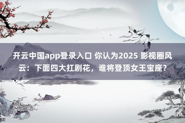 开云中国app登录入口 你认为2025 影视圈风云：下面四大扛剧花，谁将登顶女王宝座？