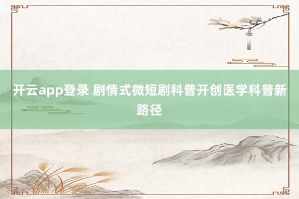 开云app登录 剧情式微短剧科普开创医学科普新路径