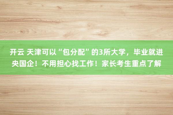开云 天津可以“包分配”的3所大学，毕业就进央国企！不用担心找工作！家长考生重点了解