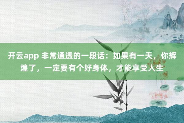 开云app 非常通透的一段话：如果有一天，你辉煌了，一定要有个好身体，才能享受人生