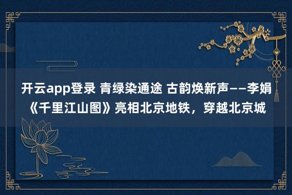 开云app登录 青绿染通途 古韵焕新声——李娟《千里江山图》亮相北京地铁,穿越北京城