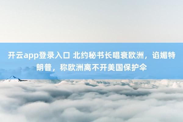 开云app登录入口 北约秘书长唱衰欧洲，谄媚特朗普，称欧洲离不开美国保护伞