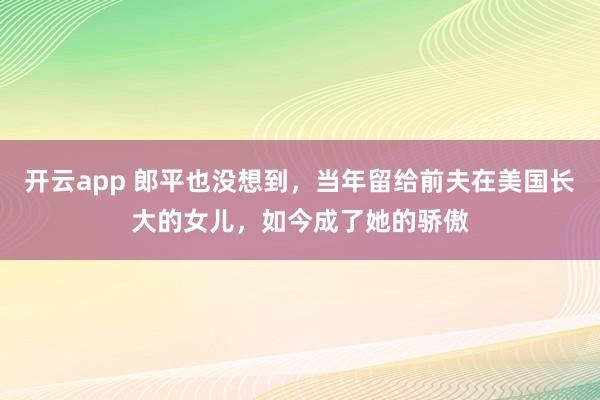 开云app 郎平也没想到，当年留给前夫在美国长大的女儿，如今成了她的骄傲