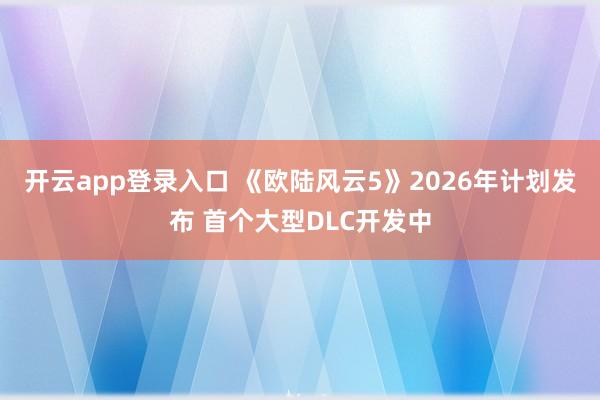 开云app登录入口 《欧陆风云5》2026年计划发布 首个大型DLC开发中