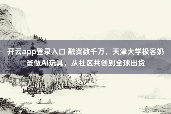 开云app登录入口 融资数千万，天津大学极客奶爸做AI玩具，从社区共创到全球出货