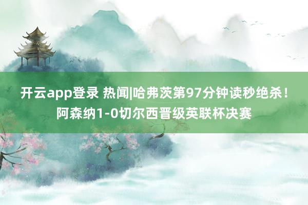 开云app登录 热闻|哈弗茨第97分钟读秒绝杀！阿森纳1-0切尔西晋级英联杯决赛