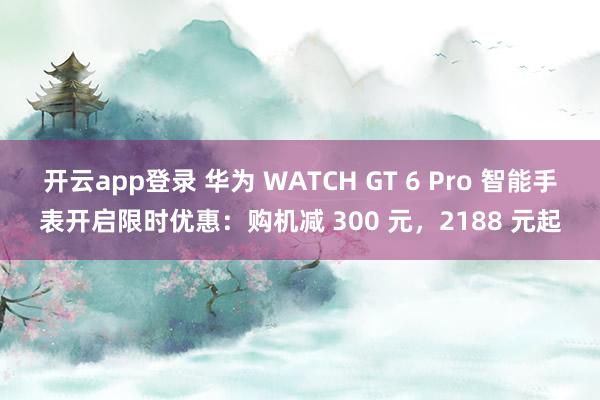 开云app登录 华为 WATCH GT 6 Pro 智能手表开启限时优惠：购机减 300 元，2188 元起