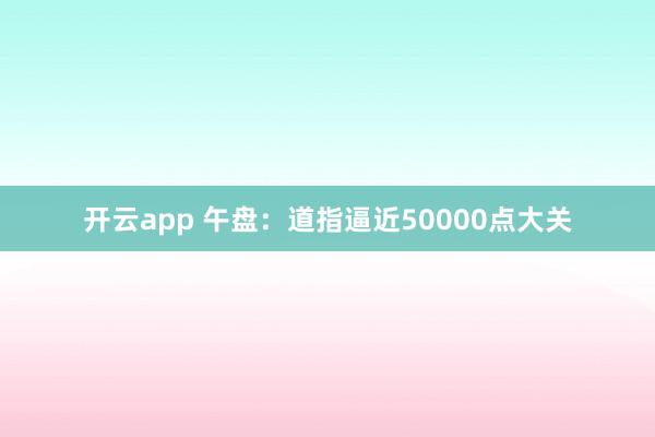 开云app 午盘：道指逼近50000点大关