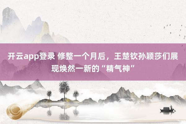开云app登录 修整一个月后，王楚钦孙颖莎们展现焕然一新的“精气神”