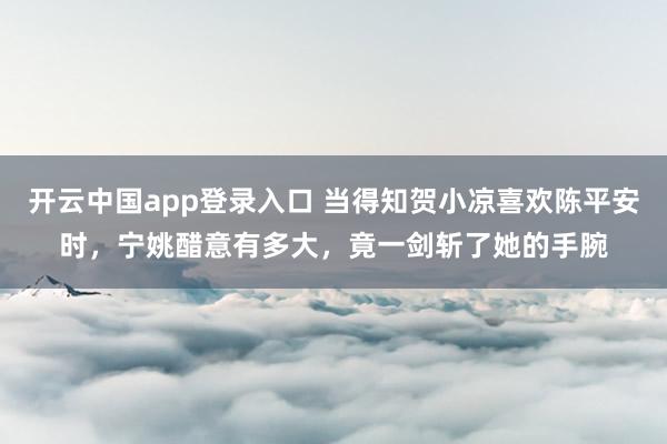 开云中国app登录入口 当得知贺小凉喜欢陈平安时，宁姚醋意有多大，竟一剑斩了她的手腕