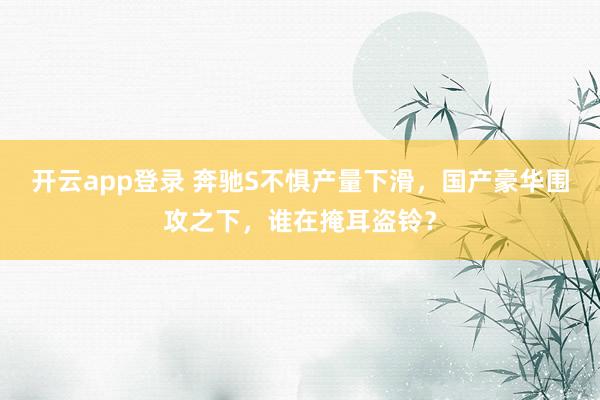 开云app登录 奔驰S不惧产量下滑，国产豪华围攻之下，谁在掩耳盗铃？