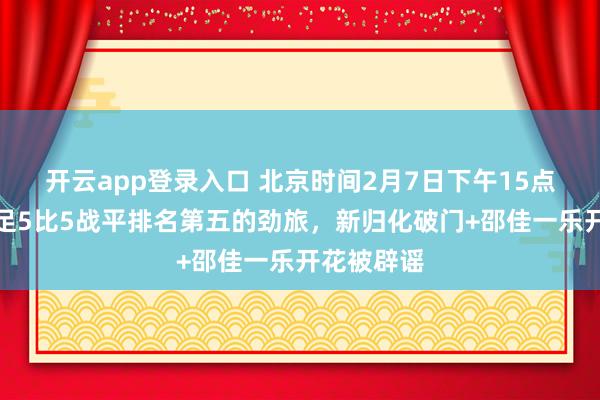 开云app登录入口 北京时间2月7日下午15点！中国男足5比5战平排名第五的劲旅，新归化破门+邵佳一乐开花被辟谣