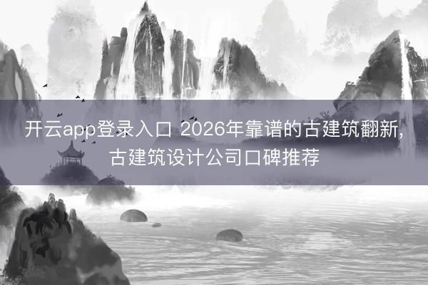 开云app登录入口 2026年靠谱的古建筑翻新，古建筑设计公司口碑推荐