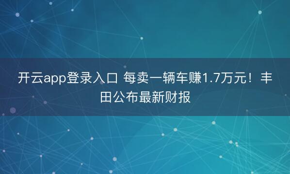 开云app登录入口 每卖一辆车赚1.7万元！丰田公布最新财报