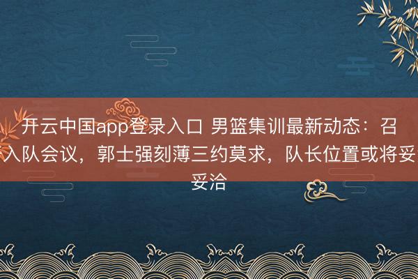 开云中国app登录入口 男篮集训最新动态：召开入队会议，郭士强刻薄三约莫求，队长位置或将妥洽