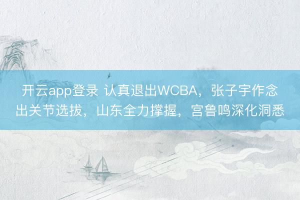 开云app登录 认真退出WCBA,张子宇作念出关节选拔,山东全力撑握,宫鲁鸣深化洞悉