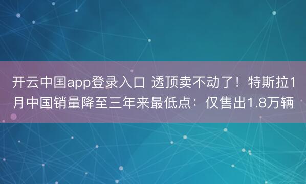 开云中国app登录入口 透顶卖不动了!特斯拉1月中国销量降至三年来最低点:仅售出1.8万辆
