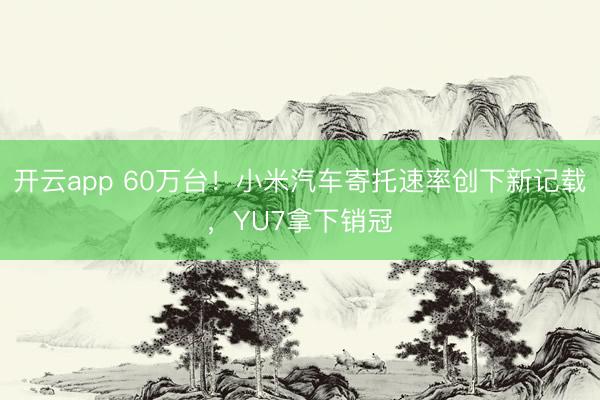 开云app 60万台!小米汽车寄托速率创下新记载,YU7拿下销冠