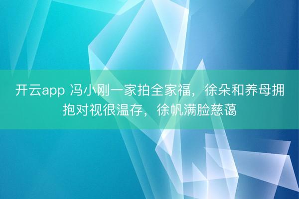 开云app 冯小刚一家拍全家福,徐朵和养母拥抱对视很温存,徐帆满脸慈蔼