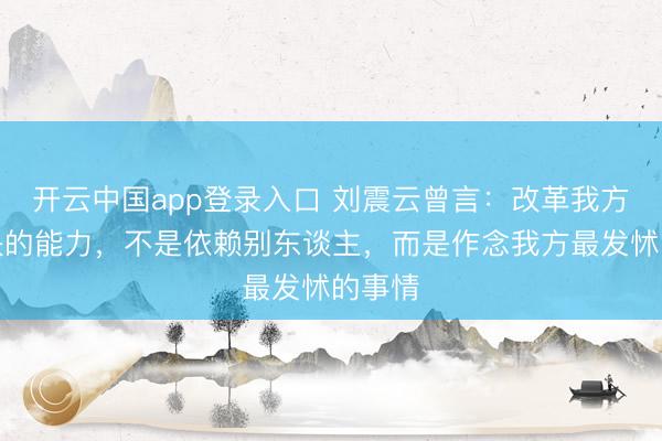 开云中国app登录入口 刘震云曾言：改革我方，最快的能力，不是依赖别东谈主，而是作念我方最发怵的事情