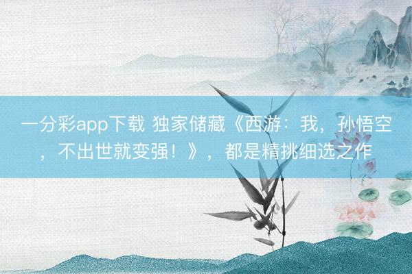 一分彩app下载 独家储藏《西游：我，孙悟空，不出世就变强！》，都是精挑细选之作