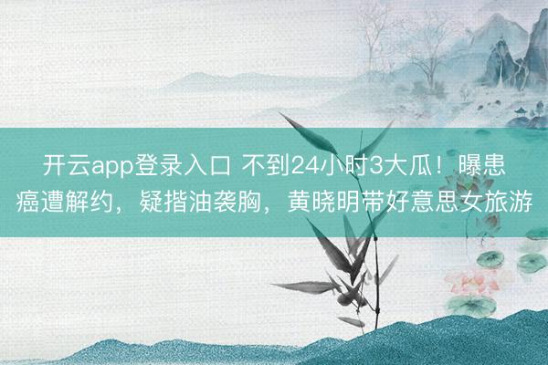 开云app登录入口 不到24小时3大瓜！曝患癌遭解约，疑揩油袭胸，黄晓明带好意思女旅游