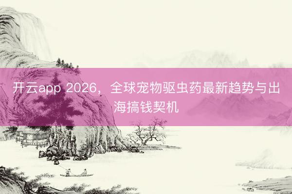 开云app 2026，全球宠物驱虫药最新趋势与出海搞钱契机