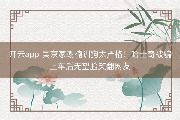 开云app 吴京家谢楠训狗太严格!哈士奇被骗上车后无望脸笑翻网友